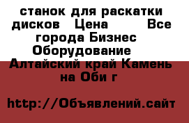 станок для раскатки дисков › Цена ­ 75 - Все города Бизнес » Оборудование   . Алтайский край,Камень-на-Оби г.